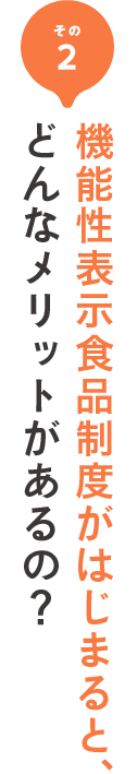 その2 機能性表示制度が始まると、どんなメリットがあるの？