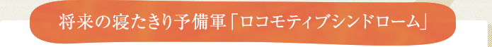 将来の寝たきり予備軍「ロコモティブシンドローム」