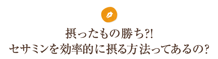 摂ったもの勝ち？！セサミンを効率的に摂る方法ってあるの？