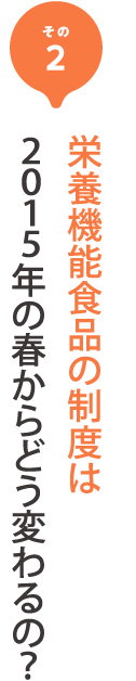 その2 栄養機能食品の制度は
              年の春からどう変わるの？