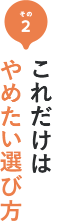 その2 これは危険！これだけはやめたい選び方