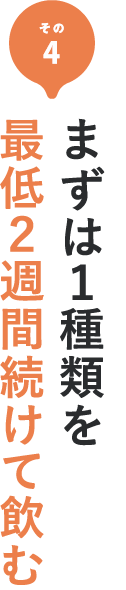 その4 まずは1種類を最低2週間続けて飲む