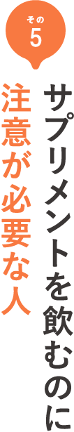 その5 サプリメントを飲むのに注意が必要な人