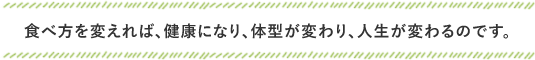 食べ方を変えれば、健康になり、体型が変わり、人生が変わるのです。