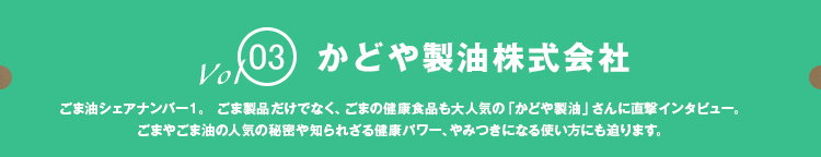 vol03 かどや製油株式会社 ごま油シェアナンバー1。 ごま製品だけでなく、ごまの健康食品も大人気の「かどや製油」さんに直撃インタビュー。
            ごまやごま油の人気の秘密や知られざる健康パワー、やみつきになる使い方にも迫ります。